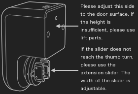 Please adjust this side to the door surface. If the height is insufficient, please use lift parts. If the slider does not reach the thumb turn, please use the extension slider. The width of the slider is adjustable.